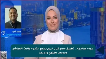 عودة مفاجئة.. تطبيق مصر قرآن كريم يجمع التلاوة والبث المباشر وخدمات الفتوى والأذكار